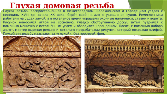 Глухая домовая резьба Глухая резьба, распространённая в Нижегородском, Балахнинском и Городецком уездах с середины XVIII до начала XX века, берёт своё начало с украшения судов. Ремесленники работали на судах зимой, а в остальное время украшали оконные наличники, ставни и ворота. Рисунок наносился иглой на сосновую, гладко обструганную доску, затем пудрился с помощью мешочка с истолчённым углем и обводился карандашом. После, с помощью набора долот, мастер вырезал рельеф и детально прорабатывал рисунок, который покрывал олифой. Глухой эту резьбу называют за «глухой», без прорезей, фон. 