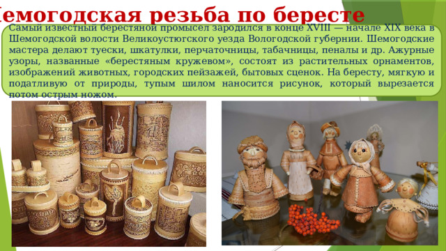 Шемогодская резьба по бересте Самый известный берестяной промысел зародился в конце XVIII — начале XIX века в Шемогодской волости Великоустюгского уезда Вологодской губернии. Шемогодские мастера делают туески, шкатулки, перчаточницы, табачницы, пеналы и др. Ажурные узоры, названные «берестяным кружевом», состоят из растительных орнаментов, изображений животных, городских пейзажей, бытовых сценок. На бересту, мягкую и податливую от природы, тупым шилом наносится рисунок, который вырезается потом острым ножом. 