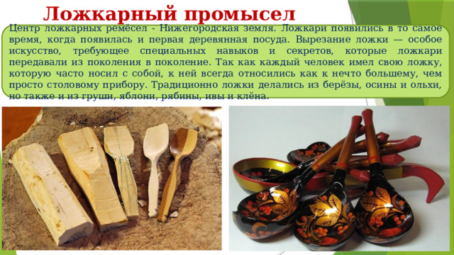 Ложкарный промысел Центр ложкарных ремёсел - Нижегородская земля. Ложкари появились в то самое время, когда появилась и первая деревянная посуда. Вырезание ложки — особое искусство, требующее специальных навыков и секретов, которые ложкари передавали из поколения в поколение. Так как каждый человек имел свою ложку, которую часто носил с собой, к ней всегда относились как к нечто большему, чем просто столовому прибору. Традиционно ложки делались из берёзы, осины и ольхи, но также и из груши, яблони, рябины, ивы и клёна. 