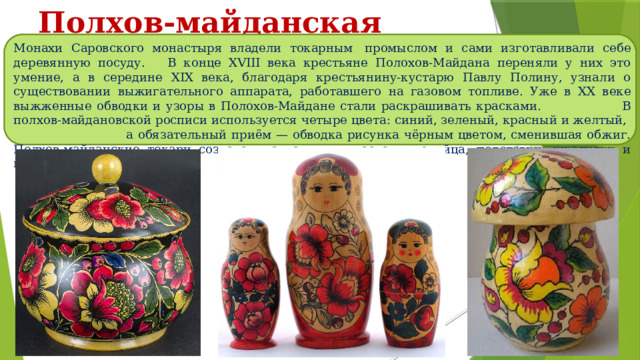Полхов-майданская роспись Монахи Саровского монастыря владели токарным  промыслом и сами изготавливали себе деревянную посуду. В конце XVIII века крестьяне Полохов-Майдана переняли у них это умение, а в середине XIX века, благодаря крестьянину-кустарю Павлу Полину, узнали о существовании выжигательного аппарата, работавшего на газовом топливе. Уже в ХХ веке выжженные обводки и узоры в Полохов-Майдане стали раскрашивать красками. В полхов-майдановской росписи используется четыре цвета: синий, зеленый, красный и желтый, а обязательный приём — обводка рисунка чёрным цветом, сменившая обжиг. Полхов-майданские токари создавали свистульки, пасхальные яйца, подставки, шкатулки и матрёшек. 