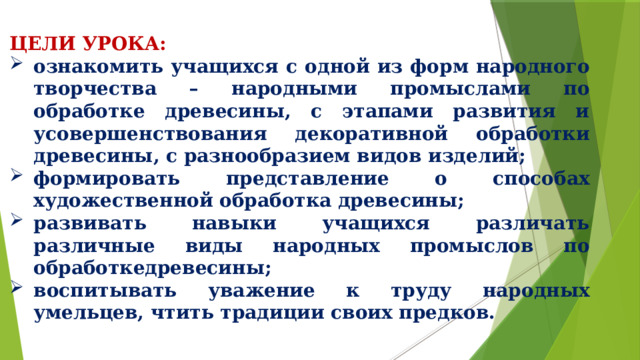 ЦЕЛИ УРОКА: ознакомить учащихся с одной из форм народного творчества – народными промыслами по обработке древесины, с этапами развития и усовершенствования декоративной обработки древесины, с разнообразием видов изделий; формировать представление о способах художественной обработка древесины; развивать навыки учащихся различать различные виды народных промыслов по обработкедревесины; воспитывать уважение к труду народных умельцев, чтить традиции своих предков.  