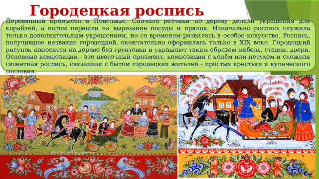 Городецкая роспись Деревянный промысел в Поволжье. Сначала резчики по дереву делали украшения для кораблей, а потом перешли на вырезание посуды и прялок. Изначально роспись служила только дополнительным украшением, но со временем развилась в особое искусство. Роспись, получившее название городецкой, окончательно оформилась только в XIX веке. Городецкий рисунок наносится на дерево без грунтовки и украшают таким образом мебель, ставни, двери. Основные композиции - это цветочный орнамент, композиция с конём или петухом и сложная сюжетная роспись, связанная с бытом городецких жителей - простых крестьян и купеческого сословия. 