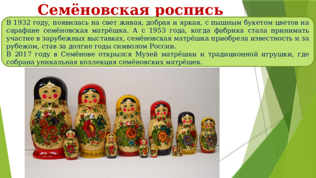 Семёновская роспись В 1932 году, появилась на свет живая, добрая и яркая, с пышным букетом цветов на сарафане семёновская матрёшка. А с 1953 года, когда фабрика стала принимать участие в зарубежных выставках, семёновская матрёшка приобрела известность и за рубежом, став за долгие годы символом России. В 2017 году в Семёнове открылся Музей матрёшки и традиционной игрушки, где собрана уникальная коллекция семёновских матрёшек. 