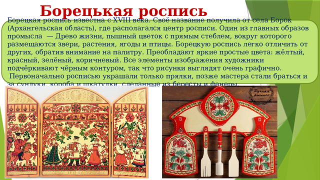 Борецькая роспись Борецкая роспись известна с XVIII века. Своё название получила от села Борок (Архангельская область), где располагался центр росписи. Один из главных образов промысла  — Древо жизни, пышный цветок с прямым стеблем, вокруг которого размещаются звери, растения, ягоды и птицы. Борецкую роспись легко отличить от других, обратив внимание на палитру. Преобладают яркие простые цвета: жёлтый, красный, зелёный, коричневый. Все элементы изображения художники подчёркивают чёрным контуром, так что рисунки выглядят очень графично.  Первоначально росписью украшали только прялки, позже мастера стали браться и за сундуки, короба и шкатулки, сделанные из бересты и фанеры. 