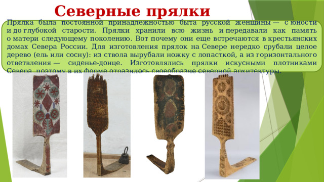 Северные прялки Прялка была постоянной принадлежностью быта русской женщины — с юности и до глубокой старости. Прялки хранили всю жизнь и передавали как память о матери следующему поколению. Вот почему они еще встречаются в крестьянских домах Севера России. Для изготовления прялок на Севере нередко срубали целое дерево (ель или сосну): из ствола вырубали ножку с лопасткой, а из горизонтального ответвления — сиденье-донце. Изготовлялись прялки искусными плотниками Севера, поэтому в их форме отразилось своеобразие северной архитектуры. 