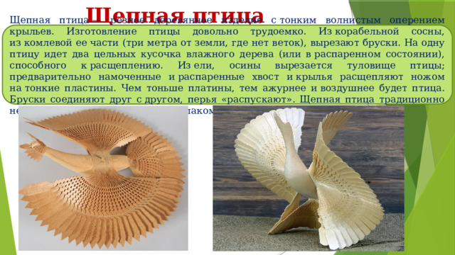 Щепная птица Щепная птица — резное деревянное изделие с тонким волнистым оперением крыльев. Изготовление птицы довольно трудоемко. Из корабельной сосны, из комлевой ее части (три метра от земли, где нет веток), вырезают бруски. На одну птицу идет два цельных кусочка влажного дерева (или в распаренном состоянии), способного к расщеплению. Из ели, осины вырезается туловище птицы; предварительно намоченные и распаренные хвост и крылья расщепляют ножом на тонкие пластины. Чем тоньше платины, тем ажурнее и воздушнее будет птица. Бруски соединяют друг с другом, перья «распускают». Щепная птица традиционно не окрашивается, не покрывается лаком. 