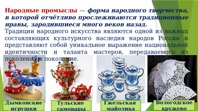 Народные промыслы — форма народного творчества, в которой отчётливо прослеживаются традиционные нравы, зародившиеся много веков назад. Традиции народного искусства являются одной из важных составляющих культурного наследия народов России и представляют собой уникальное выражение национальной идентичности и таланта мастеров, передаваемого из поколения в поколение. Дымковские игрушки Вологодское кружево Гжельская майолика Тульские самовары 