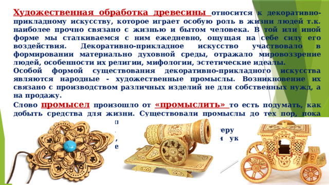 Художественная обработка древесины относится к декоративно- прикладному искусству, которое играет особую роль в жизни людей т.к. наиболее прочно связано с жизнью и бытом человека. В той или иной форме мы сталкиваемся с ним ежедневно, ощущая на себе силу его воздействия. Декоративно-прикладное искусство участвовало в формировании материально духовной среды, отражало мировоззрение людей, особенности их религии, мифологии, эстетические идеалы. Особой формой существования декоративно-прикладного искусства являются народные - художественные промыслы. Возникновение их связано с производством различных изделий не для собственных нужд, а на продажу. Слово промысел произошло от «промыслить» то есть подумать, как добыть средства для жизни. Существовали промыслы до тех пор, пока приносили доход, кормили. Крестьянская смекалка всегда помогала мастеру находить ту меру выразительных средств, достаточных, чтобы и украсить предмет, и продать его не в ущерб себе. 