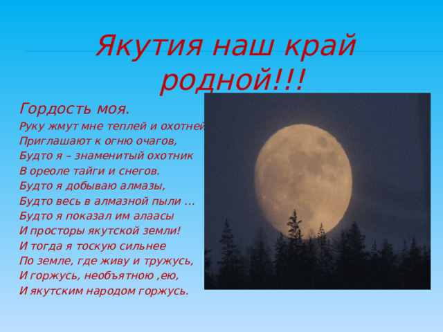 Якутия наш край родной!!! Гордость моя. Руку жмут мне теплей и охотней, Приглашают к огню очагов, Будто я – знаменитый охотник В ореоле тайги и снегов. Будто я добываю алмазы, Будто весь в алмазной пыли … Будто я показал им алаасы И просторы якутской земли! И тогда я тоскую сильнее По земле, где живу и тружусь, И горжусь, необъятною ,ею, И якутским народом горжусь.   