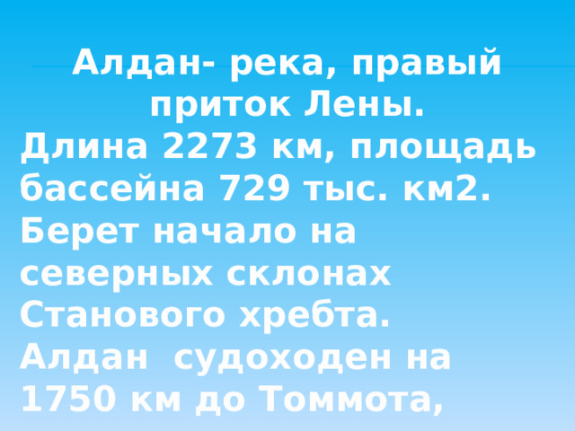 Алдан- река, правый приток Лены. Длина 2273 км, площадь бассейна 729 тыс. км2. Берет начало на северных склонах Станового хребта. Алдан судоходен на 1750 км до Томмота,  