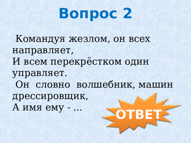 Вопрос 2   Командуя жезлом, он всех направляет,  И всем перекрёстком один управляет.  Он  словно  волшебник, машин дрессировщик,  А имя ему - ...   ОТВЕТ 