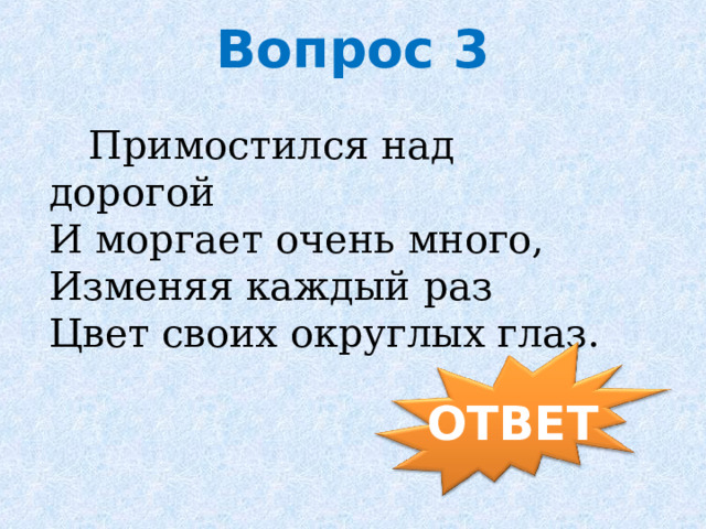 Вопрос 3    Примостился над дорогой   И моргает очень много,   Изменяя каждый раз   Цвет своих округлых глаз.       ОТВЕТ 