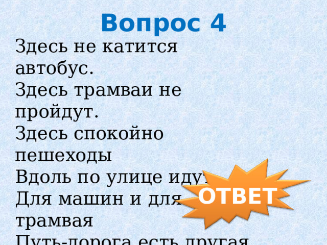 Вопрос 4 Здесь не катится автобус.   Здесь трамваи не пройдут.   Здесь спокойно пешеходы   Вдоль по улице идут.   Для машин и для трамвая   Путь-дорога есть другая.      ОТВЕТ 