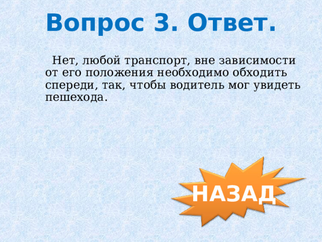 Вопрос 3. Ответ.  Нет, любой транспорт, вне зависимости от его положения необходимо обходить спереди, так, чтобы водитель мог увидеть пешехода. НАЗАД 