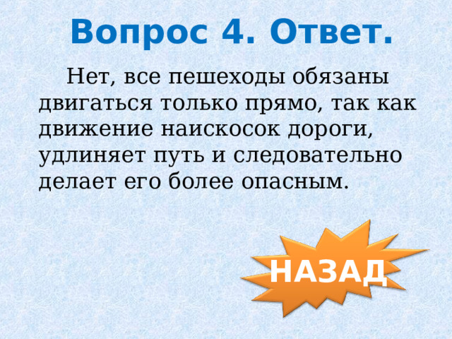  Вопрос 4. Ответ.  Нет, все пешеходы обязаны двигаться только прямо, так как движение наискосок дороги, удлиняет путь и следовательно делает его более опасным. НАЗАД 