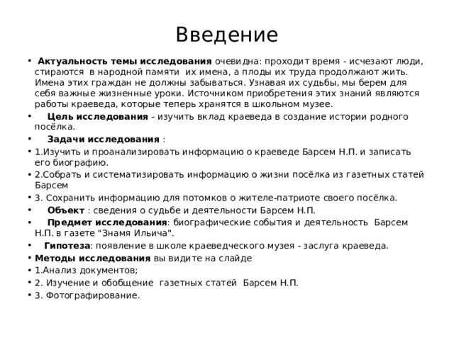Введение  Актуальность темы  исследования очевидна: проходит время - исчезают люди, стираются в народной памяти их имена, а плоды их труда продолжают жить. Имена этих граждан не должны забываться. Узнавая их судьбы, мы берем для себя важные жизненные уроки. Источником приобретения этих знаний являются работы краеведа, которые теперь хранятся в школьном музее.  Цель исследования - изучить вклад краеведа в создание истории родного посёлка.  Задачи исследования : 1.Изучить и проанализировать информацию о краеведе Барсем Н.П. и записать его биографию. 2.Собрать и систематизировать информацию о жизни посёлка из газетных статей Барсем 3. Сохранить информацию для потомков о жителе-патриоте своего посёлка.  Объект : сведения о судьбе и деятельности Барсем Н.П.  Предмет исследования : биографические события и деятельность Барсем Н.П. в газете 