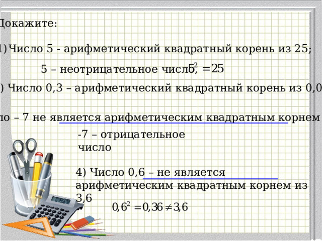 Докажите: Число 5 - арифметический квадратный корень из 25; 5 – неотрицательное число, 2) Число 0,3 – арифметический квадратный корень из 0,09 3) Число – 7 не является арифметическим квадратным корнем из 49 -7 – отрицательное число 4) Число 0,6 – не является арифметическим квадратным корнем из 3,6 