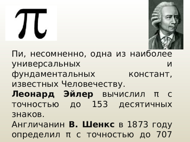 Пи, несомненно, одна из наиболее универсальных и фундаментальных констант, известных Человечеству. Леонард Эйлер вычислил π с точностью до 153 десятичных знаков. Англичанин В. Шенкс в 1873 году определил π с точностью до 707 десятичных знаков. 