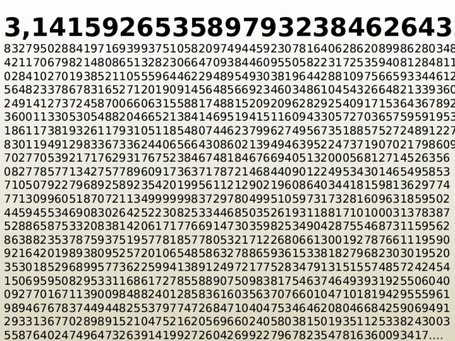 3,1415926535897932384626433 832795028841971693993751058209749445923078164062862089986280348253 4211706798214808651328230664709384460955058223172535940812848111745 028410270193852110555964462294895493038196442881097566593344612847 5648233786783165271201909145648566923460348610454326648213393607260 249141273724587006606315588174881520920962829254091715364367892590 360011330530548820466521384146951941511609433057270365759591953092 1861173819326117931051185480744623799627495673518857527248912279381 83011949129833673362440656643086021394946395224737190702179860943  70277053921717629317675238467481846766940513200056812714526356  08277857713427577896091736371787214684409012249534301465495853  71050792279689258923542019956112129021960864034418159813629774  77130996051870721134999999837297804995105973173281609631859502  44594553469083026425223082533446850352619311881710100031378387  52886587533208381420617177669147303598253490428755468731159562  86388235378759375195778185778053217122680661300192787661119590  92164201989380952572010654858632788659361533818279682303019520  35301852968995773622599413891249721775283479131515574857242454  15069595082953311686172785588907509838175463746493931925506040  09277016711390098488240128583616035637076601047101819429555961  98946767837449448255379774726847104047534646208046684259069491  29331367702898915210475216205696602405803815019351125338243003  55876402474964732639141992726042699227967823547816360093417….   