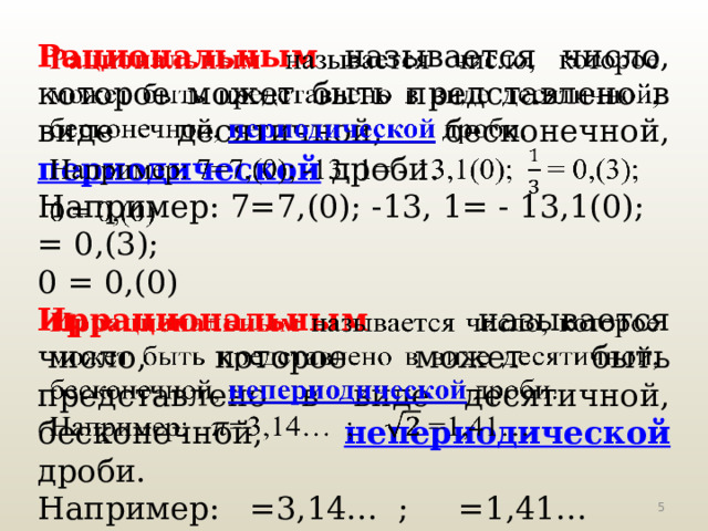 Рациональным  называется число, которое может быть представлено в виде десятичной, бесконечной, периодической дроби.   Например: 7=7,(0); -13, 1= - 13,1(0); = 0,(3); 0 = 0,(0) Иррациональным  называется число, которое может быть представлено в виде десятичной, бесконечной, непериодической  дроби.   Например: =3,14… ; =1,41…  
