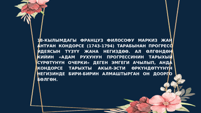 PROBLEM 18-КЫЛЫМДАГЫ ФРАНЦУЗ ФИЛОСОФУ МАРКИЗ ЖАН АНТУАН КОНДОРСЕ (1743-1794) ТАРАБЫНАН ПРОГРЕСС ИДЕЯСЫН ТҮЗҮҮ ЖАНА НЕГИЗДӨӨ. АЛ ӨЛГӨНДӨН КИЙИН «АДАМ РУХУНУН ПРОГРЕССИНИН ТАРЫХЫЙ СҮРӨТҮНҮН ОЧЕРКИ» ДЕГЕН ЭМГЕГИ АЧЫЛЫП, АНДА КОНДОРСЕ ТАРЫХТЫ АКЫЛ-ЭСТИ ӨРКҮНДӨТҮҮНҮН НЕГИЗИНДЕ БИРИ-БИРИН АЛМАШТЫРГАН ОН ДООРГО БӨЛГӨН. 