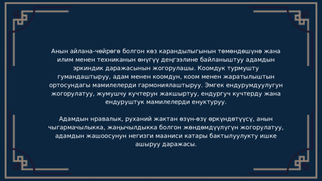 Анын айлана-чөйрөгө болгон көз карандылыгынын төмөндөшүнө жана илим менен техниканын өнүгүү деңгээлине байланыштуу адамдын эркиндик даражасынын жогорулашы. Коомдук турмушту гумандаштыруу, адам менен коомдун, коом менен жаратылыштын ортосундагы мамилелерди гармониялаштыруу. Эмгек ендурумдуулугун жогорулатуу, жумушчу кучтерун жакшыртуу, ендургуч кучтерду жана ендуруштук мамилелерди енуктуруу. Адамдын нравалык, руханий жактан өзүн-өзү өркүндөтүүсү, анын чыгармачылыкка, жаңычылдыкка болгон жөндөмдүүлүгүн жогорулатуу, адамдын жашоосунун негизги мааниси катары бактылуулукту ишке ашыруу даражасы. 