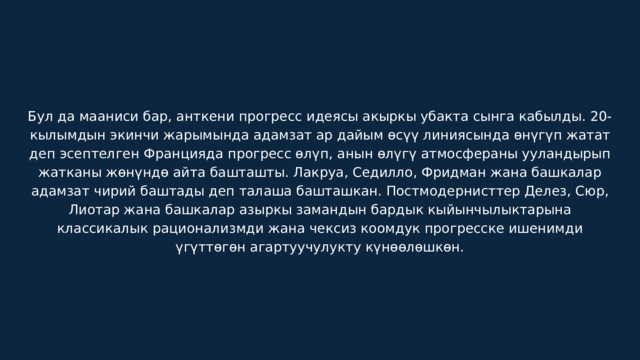 Бул да мааниси бар, анткени прогресс идеясы акыркы убакта сынга кабылды. 20-кылымдын экинчи жарымында адамзат ар дайым өсүү линиясында өнүгүп жатат деп эсептелген Францияда прогресс өлүп, анын өлүгү атмосфераны ууландырып жатканы жөнүндө айта башташты. Лакруа, Седилло, Фридман жана башкалар адамзат чирий баштады деп талаша башташкан. Постмодернисттер Делез, Сюр, Лиотар жана башкалар азыркы замандын бардык кыйынчылыктарына классикалык рационализмди жана чексиз коомдук прогресске ишенимди үгүттөгөн агартуучулукту күнөөлөшкөн. 