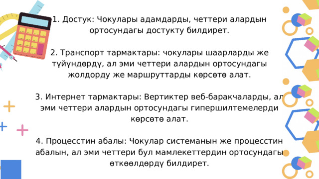 1. Достук: Чокулары адамдарды, четтери алардын ортосундагы достукту билдирет. 2. Транспорт тармактары: чокулары шаарларды же түйүндөрдү, ал эми четтери алардын ортосундагы жолдорду же маршруттарды көрсөтө алат. 3. Интернет тармактары: Вертиктер веб-баракчаларды, ал эми четтери алардын ортосундагы гипершилтемелерди көрсөтө алат. 4. Процесстин абалы: Чокулар системанын же процесстин абалын, ал эми четтери бул мамлекеттердин ортосундагы өткөөлдөрдү билдирет. 