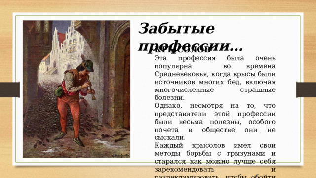 Забытые профессии… КРЫСОЛОВ Эта профессия была очень популярна во времена Средневековья, когда крысы были источников многих бед, включая многочисленные страшные болезни. Однако, несмотря на то, что представители этой профессии были весьма полезны, особого почета в обществе они не сыскали. Каждый крысолов имел свои методы борьбы с грызунами и старался как можно лучше себя зарекомендовать и разрекламировать, чтобы обойти конкурентов и иметь стабильный доход. 