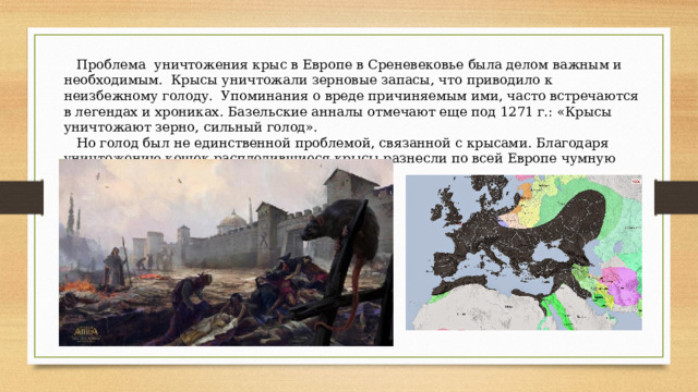  Проблема уничтожения крыс в Европе в Среневековье была делом важным и необходимым. Крысы уничтожали зерновые запасы, что приводило к неизбежному голоду. Упоминания о вреде причиняемым ими, часто встречаются в легендах и хрониках. Базельские анналы отмечают еще под 1271 г.: «Крысы уничтожают зерно, сильный голод».  Но голод был не единственной проблемой, связанной с крысами. Благодаря уничтожению кошек расплодившиеся крысы разнесли по всей Европе чумную блоху, отчего пол-Европы просто вцымерло. 