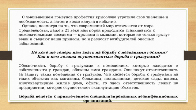  С уменьшением грызунов профессия крысолова утратила свое значение и необходимость, а затем и вовсе канула в небытие.  Однако, несмотря на то, что современный мир отличается от мира Средневековья, даже в 21 веке нам порой приходится сталкиваться с нежелательными соседями — крысами и мышами, которые не только грызут вещи и съедают наши припасы, но и разносят возбудителей опасных заболеваний.   Но кого же теперь нам звать на борьбу с незваными гостями? Как и кем должна осуществляться борьба с грызунами?  Обеспечивать борьбу с грызунами в помещениях, которые находятся в собственности у граждан, обязаны сами граждане. Они несут ответственность за защиту таких помещений от грызунов. Что касается борьбы с грызунами на таких объектах как магазины, больницы, поликлиники, детские сады, школы, многоквартирные жилые дома, офисы, то здесь ответственность лежит на предприятии, которое осуществляет эксплуатацию объектов. Борьба ведется с привлечением специализированных дезинфекционных организаций.  