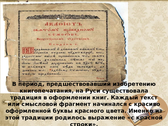 В период, предшествовавший изобретению книгопечатания, на Руси существовала традиция в оформлении книг. Каждый текст или смысловой фрагмент начинался с красиво оформленной буквы красного цвета. Именно из этой традиции родилось выражение «с красной строки». 