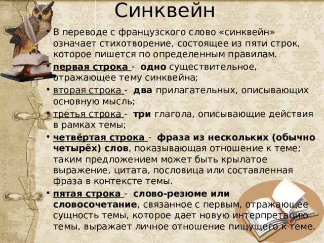 Синквейн В переводе с французского слово «синквейн» означает стихотворение, состоящее из пяти строк, которое пишется по определенным правилам. первая строка -   одно существительное, отражающее тему синквейна; вторая строка -   два прилагательных, описывающих основную мысль; третья строка -   три глагола, описывающие действия в рамках темы; четвёртая строка -   фраза из нескольких (обычно четырёх) слов , показывающая отношение к теме; таким предложением может быть крылатое выражение, цитата, пословица или составленная фраза в контексте темы. пятая строка -   слово-резюме или словосочетание , связанное с первым, отражающее сущность темы, которое дает новую интерпретацию темы, выражает личное отношение пищущего к теме. 