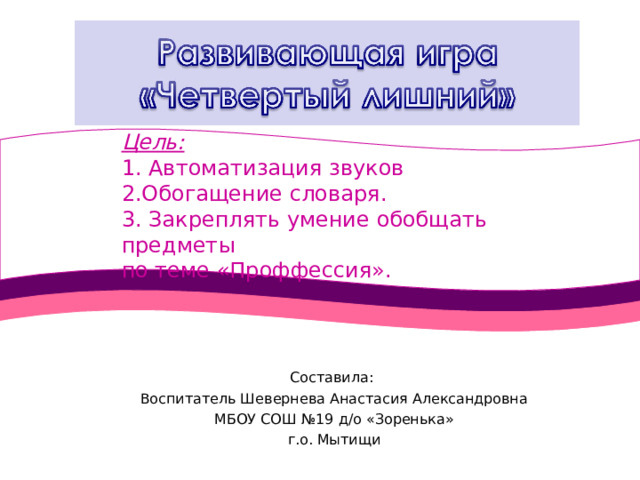 Цель: 1. Автоматизация звуков 2.Обогащение словаря. 3. Закреплять умение обобщать предметы по теме «Проффессия». Составила: Воспитатель Шевернева Анастасия Александровна МБОУ СОШ №19 д/о «Зоренька» г.о. Мытищи 