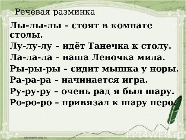 Речевая разминка Лы-лы-лы – стоят в комнате столы. Лу-лу-лу – идёт Танечка к столу. Ла-ла-ла – наша Леночка мила. Ры-ры-ры – сидит мышка у норы. Ра-ра-ра – начинается игра. Ру-ру-ру – очень рад я был шару. Ро-ро-ро – привязал к шару перо. 