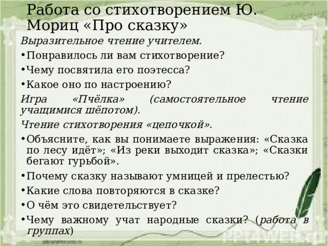 Работа со стихотворением Ю. Мориц «Про сказку» Выразительное чтение учителем. Понравилось ли вам стихотворение? Чему посвятила его поэтесса? Какое оно по настроению? Игра «Пчёлка» (самостоятельное чтение учащимися шёпотом). Чтение стихотворения «цепочкой». Объясните, как вы понимаете выражения: «Сказка по лесу идёт»; «Из реки выходит сказка»; «Сказки бегают гурьбой». Почему сказку называют умницей и прелестью? Какие слова повторяются в сказке? О чём это свидетельствует? Чему важному учат народные сказки? ( работа в группах ) 