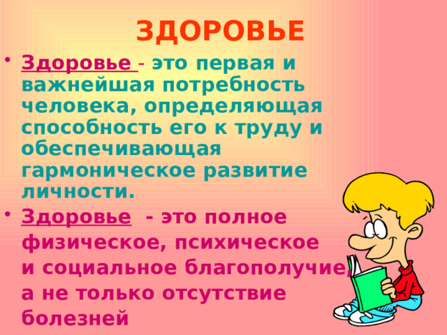 ЗДОРОВЬЕ   Здоровье  - это первая и важнейшая потребность человека, определяющая способность его к труду и обеспечивающая гармоническое развитие личности. Здоровье  - это полное  физическое, психическое   и социальное благополучие,   а не только отсутствие  болезней  или физических дефектов. 
