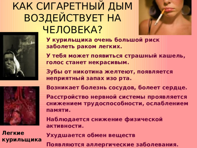 КАК СИГАРЕТНЫЙ ДЫМ ВОЗДЕЙСТВУЕТ НА ЧЕЛОВЕКА? У курильщика очень большой риск заболеть раком легких. У тебя может появиться страшный кашель, голос станет некрасивым. Зубы от никотина желтеют, появляется неприятный запах изо рта. Возникает болезнь сосудов, болеет сердце. Расстройство нервной системы проявляется снижением трудоспособности, ослаблением памяти. Наблюдается снижение физической активности. Ухудшается обмен веществ Появляются аллергические заболевания. Легкие курильщика 