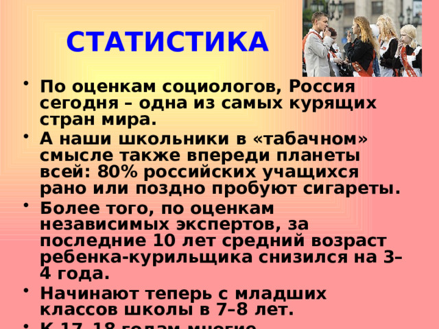 СТАТИСТИКА По оценкам социологов, Россия сегодня – одна из самых курящих стран мира. А наши школьники в «табачном» смысле также впереди планеты всей: 80% российских учащихся рано или поздно пробуют сигареты. Более того, по оценкам независимых экспертов, за последние 10 лет средний возраст ребенка-курильщика снизился на 3–4 года. Начинают теперь с младших классов школы в 7–8 лет. К 17–18 годам многие превращаются уже в заядлых курильщиков.    