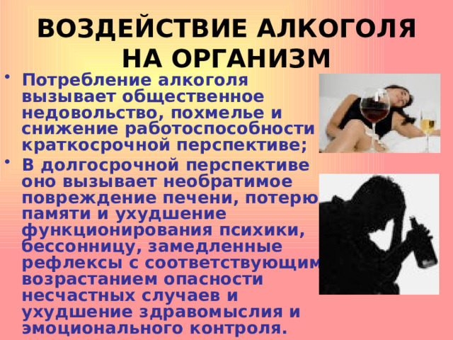 ВОЗДЕЙСТВИЕ АЛКОГОЛЯ НА ОРГАНИЗМ Потребление алкоголя вызывает общественное недовольство, похмелье и снижение работоспособности в краткосрочной перспективе; В долгосрочной перспективе оно вызывает необратимое повреждение печени, потерю памяти и ухудшение функционирования психики, бессонницу, замедленные рефлексы с соответствующим возрастанием опасности несчастных случаев и ухудшение здравомыслия и эмоционального контроля. 