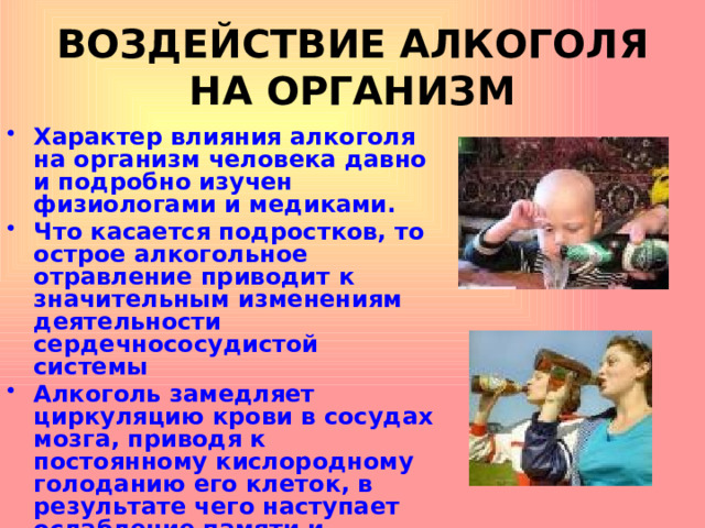ВОЗДЕЙСТВИЕ АЛКОГОЛЯ НА ОРГАНИЗМ Характер влияния алкоголя на организм человека давно и подробно изучен физиологами и медиками. Что касается подростков, то острое алкогольное отравление приводит к значительным изменениям деятельности сердечнососудистой системы Алкоголь замедляет циркуляцию крови в сосудах мозга, приводя к постоянному кислородному голоданию его клеток, в результате чего наступает ослабление памяти и медленная психическая деградация.  