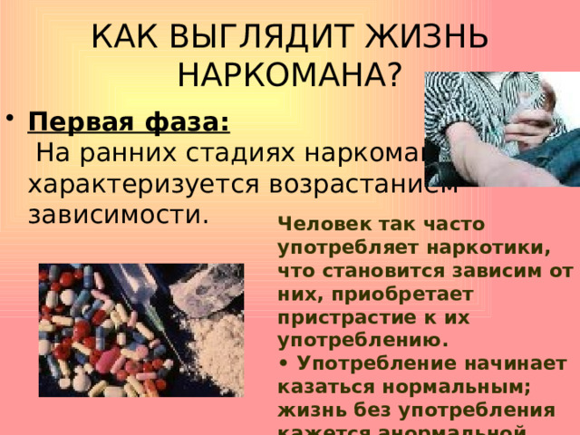 КАК ВЫГЛЯДИТ ЖИЗНЬ НАРКОМАНА? Первая фаза:  На ранних стадиях наркомания характеризуется возрастанием зависимости. Человек так часто употребляет наркотики, что становится зависим от них, приобретает пристрастие к их употреблению.  • Употребление начинает казаться нормальным; жизнь без употребления кажется анормальной.   