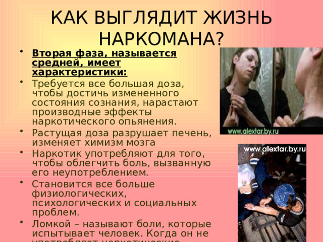 КАК ВЫГЛЯДИТ ЖИЗНЬ НАРКОМАНА? Вторая фаза, называется средней, имеет характеристики: Требуется все большая доза, чтобы достичь измененного состояния сознания, нарастают производные эффекты наркотического опьянения. Растущая доза разрушает печень, изменяет химизм мозга Наркотик употребляют для того, чтобы облегчить боль, вызванную его неупотреблением. Становится все больше физиологических, психологических и социальных проблем. Ломкой – называют боли, которые испытывает человек. Когда он не употребляет наркотические вещества. Эту боль можно ликвидировав только дозой .   