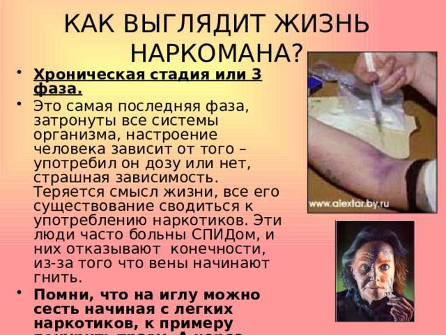 КАК ВЫГЛЯДИТ ЖИЗНЬ НАРКОМАНА? Хроническая стадия или 3 фаза. Это самая последняя фаза, затронуты все системы организма, настроение человека зависит от того – употребил он дозу или нет, страшная зависимость. Теряется смысл жизни, все его существование сводиться к употреблению наркотиков. Эти люди часто больны СПИДом, и них отказывают конечности, из-за того что вены начинают гнить. Помни, что на иглу можно сесть начиная с легких наркотиков, к примеру покурить траву. А через пару лет твоими фотографиями будут пугать детей .   