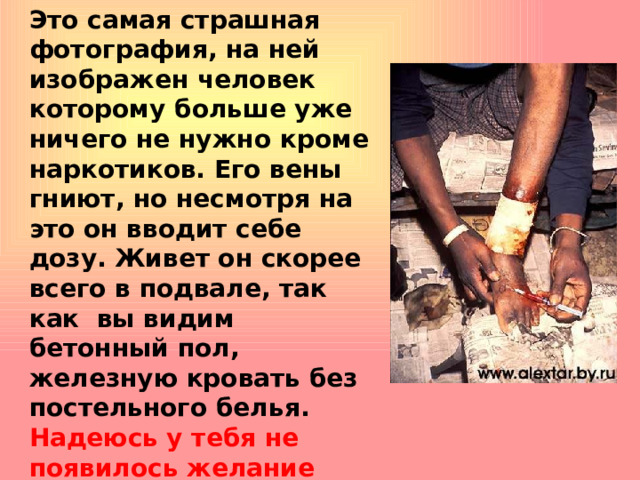 Это самая страшная фотография, на ней изображен человек которому больше уже ничего не нужно кроме наркотиков. Его вены гниют, но несмотря на это он вводит себе дозу. Живет он скорее всего в подвале, так как вы видим бетонный пол, железную кровать без постельного белья. Надеюсь у тебя не появилось желание быть на его месте?   