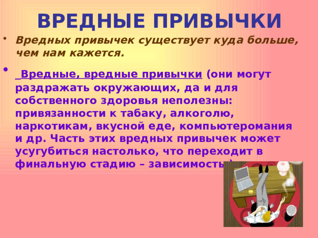 ВРЕДНЫЕ ПРИВЫЧКИ Вредных привычек существует куда больше, чем нам кажется.  Вредные, вредные привычки (они могут раздражать окружающих, да и для собственного здоровья неполезны: привязанности к табаку, алкоголю, наркотикам, вкусной еде, компьютеромания и др. Часть этих вредных привычек может усугубиться настолько, что переходит в финальную стадию – зависимость.)  