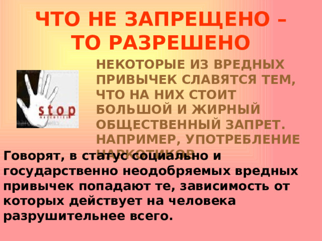 ЧТО НЕ ЗАПРЕЩЕНО – ТО РАЗРЕШЕНО НЕКОТОРЫЕ ИЗ ВРЕДНЫХ ПРИВЫЧЕК СЛАВЯТСЯ ТЕМ, ЧТО НА НИХ СТОИТ БОЛЬШОЙ И ЖИРНЫЙ ОБЩЕСТВЕННЫЙ ЗАПРЕТ. НАПРИМЕР, УПОТРЕБЛЕНИЕ НАРКОТИКОВ . Говорят, в статус социально и государственно неодобряемых вредных привычек попадают те, зависимость от которых действует на человека разрушительнее всего. 