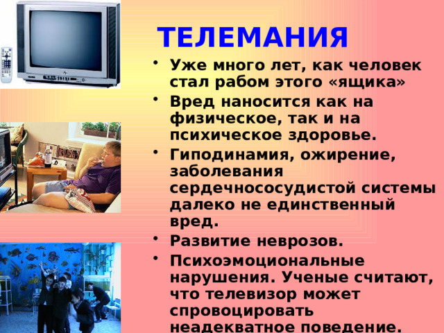 ТЕЛЕМАНИЯ Уже много лет, как человек стал рабом этого «ящика» Вред наносится как на физическое, так и на психическое здоровье. Гиподинамия, ожирение, заболевания сердечнососудистой системы далеко не единственный вред. Развитие неврозов. Психоэмоциональные нарушения. Ученые считают, что телевизор может спровоцировать неадекватное поведение.  