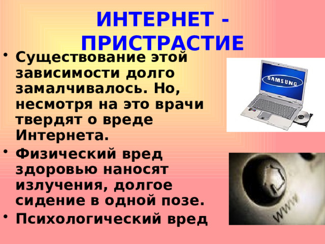 ИНТЕРНЕТ - ПРИСТРАСТИЕ Существование этой зависимости долго замалчивалось. Но, несмотря на это врачи твердят о вреде Интернета. Физический вред здоровью наносят излучения, долгое сидение в одной позе. Психологический вред  