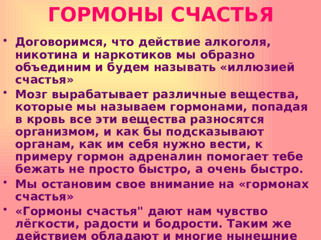 ГОРМОНЫ СЧАСТЬЯ Договоримся, что действие алкоголя, никотина и наркотиков мы образно объединим и будем называть «иллюзией счастья» Мозг вырабатывает различные вещества, которые мы называем гормонами, попадая в кровь все эти вещества разносятся организмом, и как бы подсказывают органам, как им себя нужно вести, к примеру гормон адреналин помогает тебе бежать не просто быстро, а очень быстро. Мы остановим свое внимание на «гормонах счастья» «Гормоны счастья